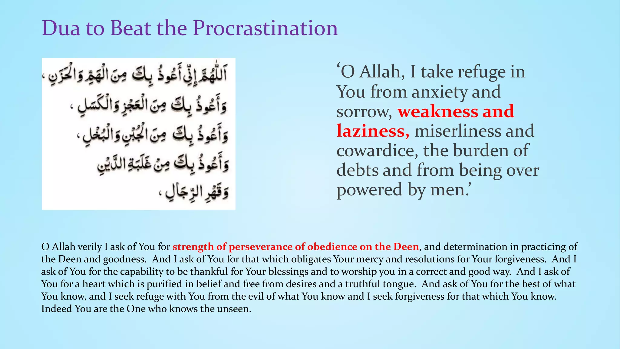 Dua to Beat the Procrastination
‘O Allah, I take refuge in
You from anxiety and
sorrow, weakness and
laziness, miserliness and
cowardice, the burden of
debts and from being over
powered by men.’
O Allah verily I ask of You for strength of perseverance of obedience on the Deen, and determination in practicing of
the Deen and goodness. And I ask of You for that which obligates Your mercy and resolutions for Your forgiveness. And I
ask of You for the capability to be thankful for Your blessings and to worship you in a correct and good way. And I ask of
You for a heart which is purified in belief and free from desires and a truthful tongue. And ask of You for the best of what
You know, and I seek refuge with You from the evil of what You know and I seek forgiveness for that which You know.
Indeed You are the One who knows the unseen.
 