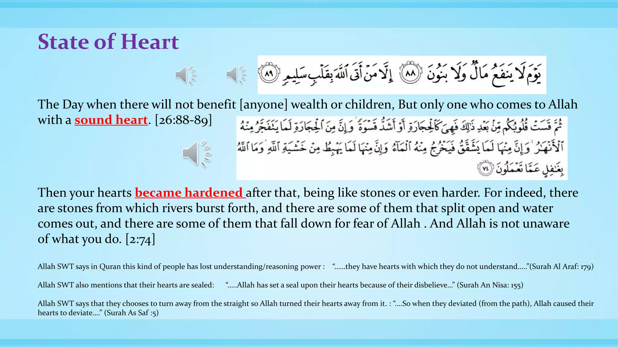 State of Heart
The Day when there will not benefit [anyone] wealth or children, But only one who comes to Allah
with a sound heart. [26:88-89]
Then your hearts became hardened after that, being like stones or even harder. For indeed, there
are stones from which rivers burst forth, and there are some of them that split open and water
comes out, and there are some of them that fall down for fear of Allah . And Allah is not unaware
of what you do. [2:74]
Allah SWT says in Quran this kind of people has lost understanding/reasoning power : “……they have hearts with which they do not understand…..”(Surah Al Araf: 179)
Allah SWT also mentions that their hearts are sealed: “…..Allah has set a seal upon their hearts because of their disbelieve…” (Surah An Nisa: 155)
Allah SWT says that they chooses to turn away from the straight so Allah turned their hearts away from it. : “….So when they deviated (from the path), Allah caused their
hearts to deviate….” (Surah As Saf :5)
 