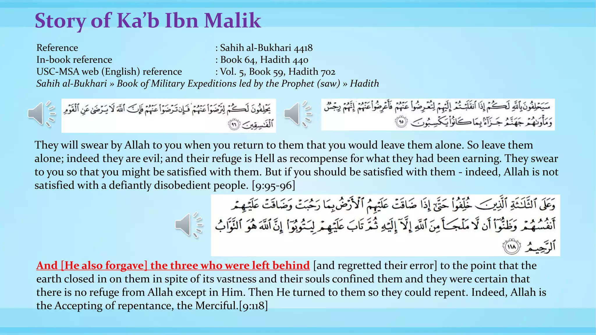 Story of Ka’b Ibn Malik
Reference : Sahih al-Bukhari 4418
In-book reference : Book 64, Hadith 440
USC-MSA web (English) reference : Vol. 5, Book 59, Hadith 702
Sahih al-Bukhari » Book of Military Expeditions led by the Prophet (saw) » Hadith
They will swear by Allah to you when you return to them that you would leave them alone. So leave them
alone; indeed they are evil; and their refuge is Hell as recompense for what they had been earning. They swear
to you so that you might be satisfied with them. But if you should be satisfied with them - indeed, Allah is not
satisfied with a defiantly disobedient people. [9:95-96]
And [He also forgave] the three who were left behind [and regretted their error] to the point that the
earth closed in on them in spite of its vastness and their souls confined them and they were certain that
there is no refuge from Allah except in Him. Then He turned to them so they could repent. Indeed, Allah is
the Accepting of repentance, the Merciful.[9:118]
 