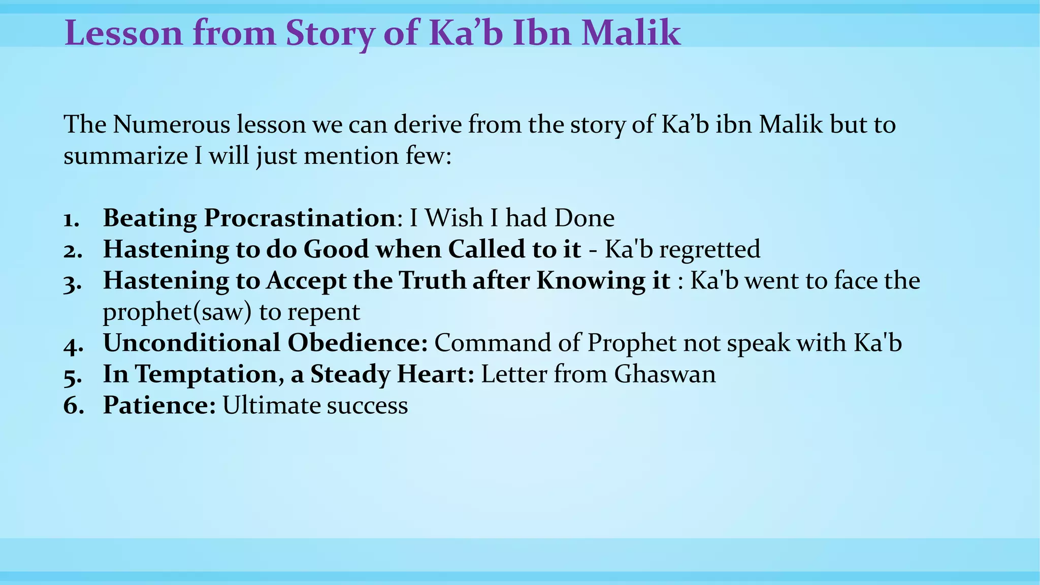 Lesson from Story of Ka’b Ibn Malik
The Numerous lesson we can derive from the story of Ka’b ibn Malik but to
summarize I will just mention few:
1. Beating Procrastination: I Wish I had Done
2. Hastening to do Good when Called to it - Ka'b regretted
3. Hastening to Accept the Truth after Knowing it : Ka'b went to face the
prophet(saw) to repent
4. Unconditional Obedience: Command of Prophet not speak with Ka'b
5. In Temptation, a Steady Heart: Letter from Ghaswan
6. Patience: Ultimate success
 