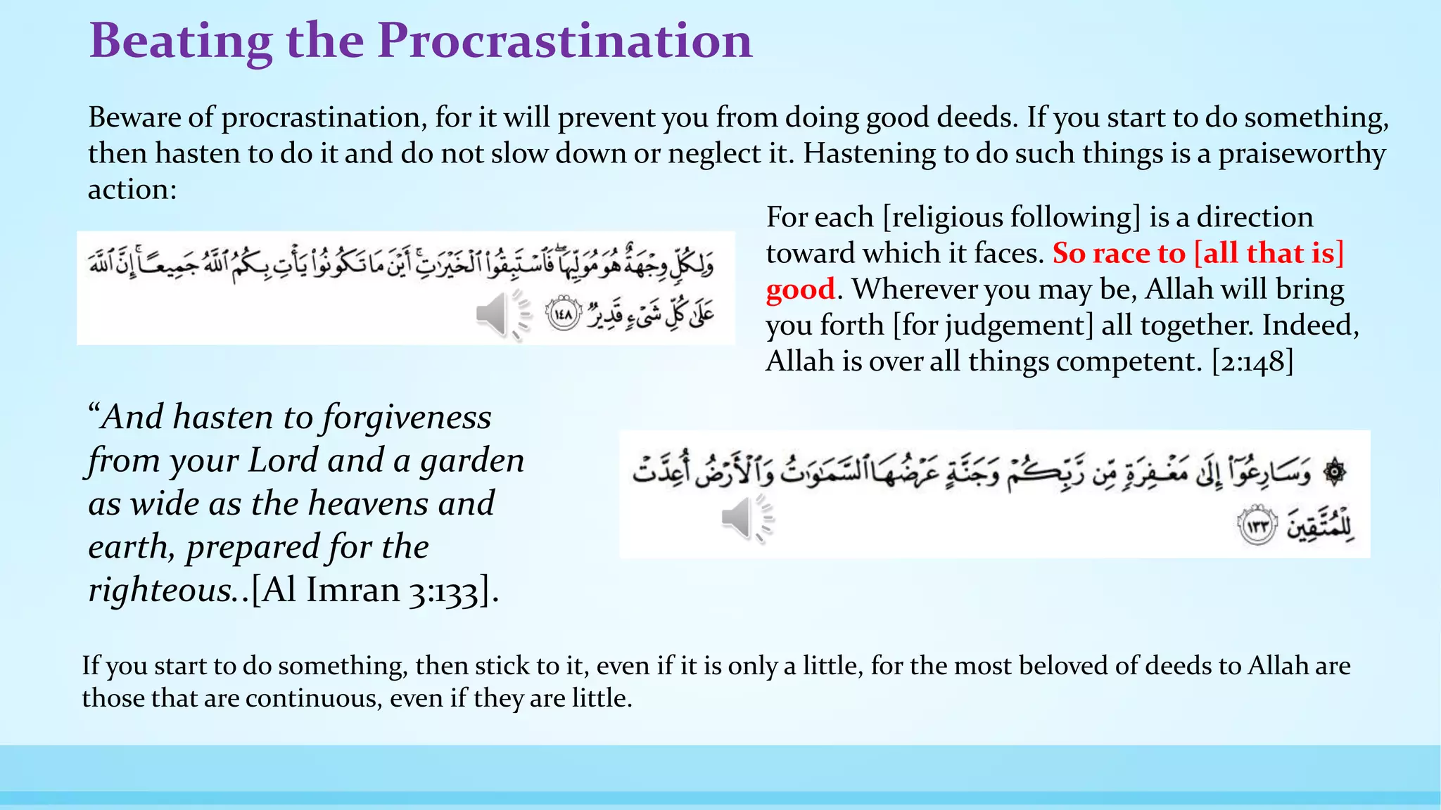 Beating the Procrastination
Beware of procrastination, for it will prevent you from doing good deeds. If you start to do something,
then hasten to do it and do not slow down or neglect it. Hastening to do such things is a praiseworthy
action:
If you start to do something, then stick to it, even if it is only a little, for the most beloved of deeds to Allah are
those that are continuous, even if they are little.
“And hasten to forgiveness
from your Lord and a garden
as wide as the heavens and
earth, prepared for the
righteous..[Al Imran 3:133].
For each [religious following] is a direction
toward which it faces. So race to [all that is]
good. Wherever you may be, Allah will bring
you forth [for judgement] all together. Indeed,
Allah is over all things competent. [2:148]
 