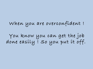 When you are overconfident ! You know you can get the job done easily ! So you put it off.  
