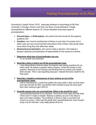 Activity Sheet:
                                          Putting Procrastination in Its Place


According to Joseph Ferrari, Ph.D., associate professor of psychology at De Paul
University in Chicago, there’s more than one flavor of procrastination. People
procrastinate for different reasons. Dr. Ferrari identifies three basic types of
procrastinators:

      Arousal types, or thrill-seekers, who wait to the last minute for the euphoric
       (jubilant) rush.
      Avoiders, who may be avoiding fear of failure or even fear of success, but in
       either case are very concerned with what others think of them; they would rather
       have others thing they lack effort than ability.
      Decisional procrastinators, who cannot make a decision. Not making a
       decision absolves procrastinators of responsibility for the outcome of events.

   1. Determine what type of procrastinator you are.
      - I’m an avoider procrastinator.

   2. Describe a time in which you fit the procrastinator type.
      - I was taking Marine Science class; the teacher was asking questions for an
        extra credit. He asked a question about octopus, I knew the answer to the
        question. Because of my shyness and thinking that my answer was foolish I
        didn’t answer. Then I was regretting because I needed that extra credit for the
        final exam.

   3. Describe a negative consequence of your actions as one of the
      procrastinator types.
      - I felt so bad because I could have gotten the extra credit, I took my final exam
         and I got a B with an 89%, the teacher didn’t wanted to give the extra point
         that I was missing to get a 90% A.

   4. Honestly assess why you procrastinate. What is the payoff for you?
      - I procrastinate because of my shyness, I have to be more open and talk what
        I think even if I make a mistake. Nobody is perfect, we are in the class to
        learn and make mistakes. The professor is there to help us succeed and
        correct our errors. I didn’t get the grade that I wanted/deserved, even though I
        study a lot for that test. I was really pissed off at me.
 