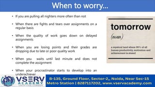 When to worry…
• If you are pulling all nighters more often than not
• When there are fights and tears over assignments on a
regular basis
• When the quality of work goes down on delayed
assignments
• When you are losing points and their grades are
dropping due to late or poor quality work
• When you waits until last minute and does not
complete the assignment
• When your procrastinator starts to develop into an
underachiever
 