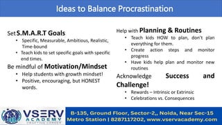 Ideas to Balance Procrastination
SetS.M.A.R.T Goals
• Specific, Measurable, Ambitious, Realistic,
Time-bound
• Teach kids to set specific goals with specific
end times.
Be mindful of Motivation/Mindset
• Help students with growth mindset!
• Positive, encouraging, but HONEST
words.
Help with Planning & Routines
• Teach kids HOW to plan, don’t plan
everything for them.
• Create action steps and monitor
progress
• Have kids help plan and monitor new
routines
Acknowledge Success and
Challenge!
• Rewards – Intrinsic or Extrinsic
• Celebrations vs. Consequences
 
