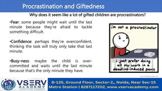 Procrastination and Giftedness
Why does it seem like a lot of gifted children are procrastinators?
•Fear: some people might wait until the last
minute because they’re afraid to tackle
something difficult.
•Confidence: perhaps they’re overconfident,
thinking the task will truly only take that last
minute.
•Busy-ness: maybe the child is over-
committed and waits until the last minute
because that’s the only minute they have.
 