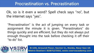Procrastination vs. Precrastination
Ok, so is it even a word? Spell check says “no”, but
the internet says “yes”.
“Precrastination” is the act of jumping on every task or
assignment the minute it is given. “Prerastinators” do
things quickly and are efficient, but they do not always put
enough thought into the task before checking it off their
“to do” list.
 