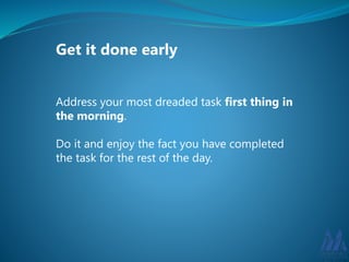 Get it done early 
Address your most dreaded task first thing in 
the morning. 
Do it and enjoy the fact you have completed 
the task for the rest of the day. 
 