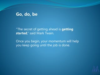 Go, do, be 
“The secret of getting ahead is getting 
started,” said Mark Twain. 
Once you begin, your momentum will help 
you keep going until the job is done. 
 