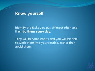 Know yourself 
Identify the tasks you put off most often and 
then do them every day. 
They will become habits and you will be able 
to work them into your routine, rather than 
avoid them. 
 