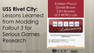 Katelyn Procci
                                           Daniel Brown
 USS Rivet City:                           Clint Bowers
 Lessons Learned                          UCF RETRO Lab

 from Modding
 Fallout 3 for
 Serious Games                       Recent and Emerging Technology Research
                                                  Organization


 Research                          Dr. Janis Cannon-Bowers, Co-Founder
                                   Dr. Clint Bowers, Co-Founder

                                             www.ucfretrolab.org

Games for Change | June 20, 2012
 