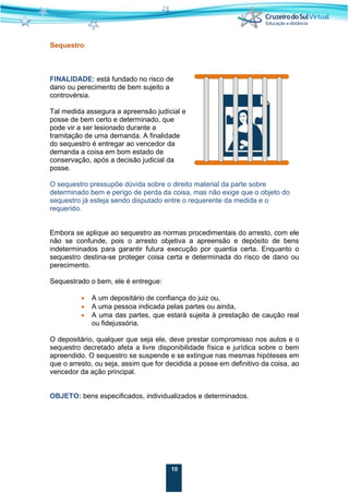 10
Sequestro
FINALIDADE: está fundado no risco de
dano ou perecimento de bem sujeito a
controvérsia.
Tal medida assegura a apreensão judicial e
posse de bem certo e determinado, que
pode vir a ser lesionado durante a
tramitação de uma demanda. A finalidade
do sequestro é entregar ao vencedor da
demanda a coisa em bom estado de
conservação, após a decisão judicial da
posse.
O sequestro pressupõe dúvida sobre o direito material da parte sobre
determinado bem e perigo de perda da coisa, mas não exige que o objeto do
sequestro já esteja sendo disputado entre o requerente da medida e o
requerido.
Embora se aplique ao sequestro as normas procedimentais do arresto, com ele
não se confunde, pois o arresto objetiva a apreensão e depósito de bens
indeterminados para garantir futura execução por quantia certa. Enquanto o
sequestro destina-se proteger coisa certa e determinada do risco de dano ou
perecimento.
Sequestrado o bem, ele é entregue:
• A um depositário de confiança do juiz ou,
• A uma pessoa indicada pelas partes ou ainda,
• A uma das partes, que estará sujeita à prestação de caução real
ou fidejussória.
O depositário, qualquer que seja ele, deve prestar compromisso nos autos e o
sequestro decretado afeta a livre disponibilidade física e jurídica sobre o bem
apreendido. O sequestro se suspende e se extingue nas mesmas hipóteses em
que o arresto, ou seja, assim que for decidida a posse em definitivo da coisa, ao
vencedor da ação principal.
OBJETO: bens especificados, individualizados e determinados.
 