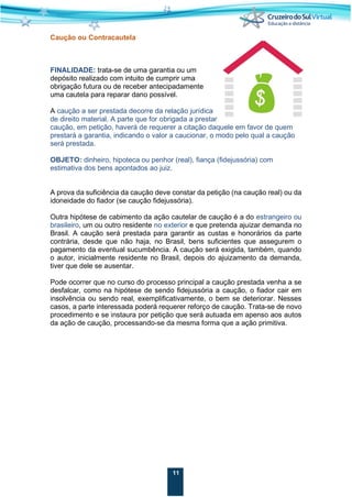 11
Caução ou Contracautela
FINALIDADE: trata-se de uma garantia ou um
depósito realizado com intuito de cumprir uma
obrigação futura ou de receber antecipadamente
uma cautela para reparar dano possível.
A caução a ser prestada decorre da relação jurídica
de direito material. A parte que for obrigada a prestar
caução, em petição, haverá de requerer a citação daquele em favor de quem
prestará a garantia, indicando o valor a caucionar, o modo pelo qual a caução
será prestada.
OBJETO: dinheiro, hipoteca ou penhor (real), fiança (fidejussória) com
estimativa dos bens apontados ao juiz.
A prova da suficiência da caução deve constar da petição (na caução real) ou da
idoneidade do fiador (se caução fidejussória).
Outra hipótese de cabimento da ação cautelar de caução é a do estrangeiro ou
brasileiro, um ou outro residente no exterior e que pretenda ajuizar demanda no
Brasil. A caução será prestada para garantir as custas e honorários da parte
contrária, desde que não haja, no Brasil, bens suficientes que assegurem o
pagamento da eventual sucumbência. A caução será exigida, também, quando
o autor, inicialmente residente no Brasil, depois do ajuizamento da demanda,
tiver que dele se ausentar.
Pode ocorrer que no curso do processo principal a caução prestada venha a se
desfalcar, como na hipótese de sendo fidejussória a caução, o fiador cair em
insolvência ou sendo real, exemplificativamente, o bem se deteriorar. Nesses
casos, a parte interessada poderá requerer reforço de caução. Trata-se de novo
procedimento e se instaura por petição que será autuada em apenso aos autos
da ação de caução, processando-se da mesma forma que a ação primitiva.
 
