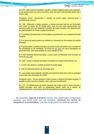 13
Art. 307. Não sendo contestado o pedido, os fatos alegados pelo autor presumir-
se-ão aceitos pelo réu como ocorridos, caso em que o juiz decidirá dentro de 5
(cinco) dias.
Parágrafo único. Contestado o pedido no prazo legal, observar-se-á o
procedimento comum.
Art. 308. Efetivada a tutela cautelar, o pedido principal terá de ser formulado
pelo autor no prazo de 30 (trinta) dias, caso em que será apresentado nos
mesmos autos em que deduzido o pedido de tutela cautelar, não dependendo
do adiantamento de novas custas processuais.
§ 1o
O pedido principal pode ser formulado conjuntamente com o pedido de tutela
cautelar.
§ 2o
A causa de pedir poderá ser aditada no momento de formulação do pedido
principal.
§ 3o
Apresentado o pedido principal, as partes serão intimadas para a audiência
de conciliação ou de mediação, na forma do art. 334, por seus advogados ou
pessoalmente, sem necessidade de nova citação do réu.
§ 4o
Não havendo autocomposição, o prazo para contestação será contado na
forma do art. 335.
Art. 309. Cessa a eficácia da tutela concedida em caráter antecedente, se:
I - o autor não deduzir o pedido principal no prazo legal;
II - não for efetivada dentro de 30 (trinta) dias;
III - o juiz julgar improcedente o pedido principal formulado pelo autor ou extinguir
o processo sem resolução de mérito.
Parágrafo único. Se por qualquer motivo cessar a eficácia da tutela cautelar, é
vedado à parte renovar o pedido, salvo sob novo fundamento.
Art. 310. O indeferimento da tutela cautelar não obsta a que a parte formule o
pedido principal, nem influi no julgamento desse, salvo se o motivo do
indeferimento for o reconhecimento de decadência ou de prescrição.
As cautelares, segundo a doutrina, tiveram uma classificação na legislação
passada, que ainda pode nos ser ilustrativa, sobretudo em termos de
designativos ou nomenclatura. A divisão se dá quanto ao objeto da ação em:
 