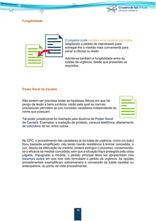 15
Fungibilidade
O julgador pode receber uma cautelar por outra,
adaptando o pedido do interessado para
entregar-lhe a medida mais conveniente para
sanar a ofensa ou lesão.
Admite-se também a fungibilidade entre as
tutelas de urgência, desde que presentes os
requisitos.
Poder Geral de Cautela
Não podem ser previstas todas as hipóteses fáticas em que há
perigo de lesão a bens jurídicos, razão pela qual as normas
processuais permitem ao juiz conceder cautelares independente do
nome que possuam.
Tal poder jurisdicional foi chamado pela doutrina de Poder Geral
de Cautela. Exemplos: a sustação de protesto, censura telefônica, afastamento
de concubino do lar, entre outras.
No CPC, o procedimento das cautelares (e da tutela de urgência, como um todo)
ficou bastante simplificado: não tendo havido resistência à liminar concedida, o
juiz, depois da efetivação da medida, poderá extinguir o processo, conservando-
se a eficácia da medida concedida, sem que a situação fique protegida pela coisa
julgada. Impugnada a medida, o pedido principal deve ser apresentado nos
mesmos autos em que tiver sido formulado o pedido de urgência. As opções
procedimentais exemplificam sobremaneira a concessão da tutela cautelar ou
antecipatória, do ponto de vista procedimental.
 
