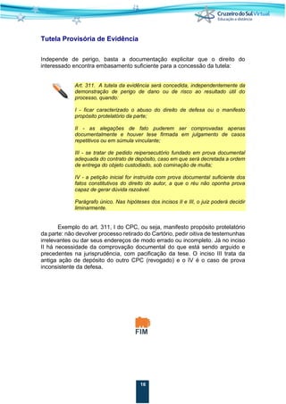 16
Tutela Provisória de Evidência
Independe de perigo, basta a documentação explicitar que o direito do
interessado encontra embasamento suficiente para a concessão da tutela:
Art. 311. A tutela da evidência será concedida, independentemente da
demonstração de perigo de dano ou de risco ao resultado útil do
processo, quando:
I - ficar caracterizado o abuso do direito de defesa ou o manifesto
propósito protelatório da parte;
II - as alegações de fato puderem ser comprovadas apenas
documentalmente e houver tese firmada em julgamento de casos
repetitivos ou em súmula vinculante;
III - se tratar de pedido reipersecutório fundado em prova documental
adequada do contrato de depósito, caso em que será decretada a ordem
de entrega do objeto custodiado, sob cominação de multa;
IV - a petição inicial for instruída com prova documental suficiente dos
fatos constitutivos do direito do autor, a que o réu não oponha prova
capaz de gerar dúvida razoável.
Parágrafo único. Nas hipóteses dos incisos II e III, o juiz poderá decidir
liminarmente.
Exemplo do art. 311, I do CPC, ou seja, manifesto propósito protelatório
da parte: não devolver processo retirado do Cartório, pedir oitiva de testemunhas
irrelevantes ou dar seus endereços de modo errado ou incompleto. Já no inciso
II há necessidade da comprovação documental do que está sendo arguido e
precedentes na jurisprudência, com pacificação da tese. O inciso III trata da
antiga ação de depósito do outro CPC (revogado) e o IV é o caso de prova
inconsistente da defesa.
 