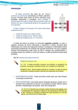 2
Introdução
A tutela provisória faz parte de um sistema
protetivo de interesses submetidos ao Poder Judiciário.
Já que o Estado pode impor de forma coercitiva suas
decisões, exercendo a jurisdição, deve proteger o
jurisdicionado de danos e prejuízos que possam advir da
demora em que o interessado pode ter ao aguardar por
uma decisão.
O Novo Código de Processo Civil assim trata deste
importante tema:
• Tutela Provisória (art. 294 do CPC)
• Tutela de Urgência (art. 300 do CPC)
• Tutela da Evidência (art. 311 do CPC)
A tutela provisória se baseia na chamada cognição sumária, ou seja, o
julgador examina de forma abreviada e superficial o direito invocado pelo
interessado com intuito de resguardar direitos e assegurar a efetividade prática
da atuação jurisdicional. Ao contrário da cognição exauriente, em que o julgador
verifica minuciosamente cada traço da lide e entrega aos jurisdicionados o
completo exame do conflito e o juízo de certeza, a tutela provisória transita pela
proteção.
São da natureza da tutela provisória:
Código de Processo Civil
Art. 296. A tutela provisória conserva sua eficácia na pendência do
processo, mas pode, a qualquer tempo, ser revogada ou modificada.
Parágrafo único. Salvo decisão judicial em contrário, a tutela provisória
conservará a eficácia durante o período de suspensão do processo.
• INSTRUMENTALIDADE: Tutela provisória existe para que haja eficácia
na atuação jurisdicional.
• PROVISORIEDADE: esta tutela possui limitação temporal, acaba com a
decisão final e definitiva se houver um processo principal. Mesmo assim
permite a estabilização da decisão, caso não impugnada:
Art. 304 § 6o
A decisão que concede a tutela não fará coisa julgada, mas
a estabilidade dos respectivos efeitos só será afastada por decisão que
a revir, reformar ou invalidar, proferida em ação ajuizada por uma das
partes, nos termos do § 2o
deste artigo.
 