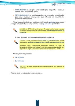 3
• SUMARIEDADE: o juiz aplica uma decisão para resguardar e preservar
direitos, daí a instrução ser breve.
• REVOGABILIDADE: as cautelares podem ser revogadas e modificadas
pelo juiz, a qualquer tempo, posto que deferidas em circunstâncias
provisórias e específicas.
A lei processual explicita que a tutela provisória pode: preceder ao processo
principal (antecedente) ou surgir em uma causa já em curso (incidental):
Art. 294 do CPC - Parágrafo único. A tutela provisória de urgência,
cautelar ou antecipada, pode ser concedida em caráter antecedente ou
incidental.
A tutela provisória tem regras específicas de competência:
Art. 299. A tutela provisória será requerida ao juízo da causa e, quando
antecedente, ao juízo competente para conhecer do pedido principal.
Parágrafo único. Ressalvada disposição especial, na ação de
competência originária de tribunal e nos recursos a tutela provisória será
requerida ao órgão jurisdicional competente para apreciar o mérito.
A tutela provisória pode ser:
• De Urgência
• Da Evidência
Art. 294. A tutela provisória pode fundamentar-se em urgência ou
evidência.
Vejamos cada uma delas de modo mais claro...
 