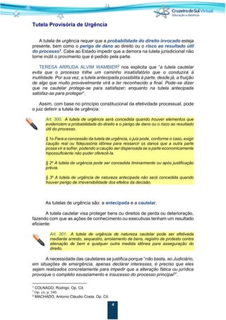 4
Tutela Provisória de Urgência
A tutela de urgência requer que a probabilidade do direito invocado esteja
presente, bem como o perigo de dano ao direito ou o risco ao resultado útil
do processo1
. Cabe ao Estado impedir que a demora na tutela jurisdicional não
torne inútil o provimento que é pedido pela parte.
TERESA ARRUDA ALVIM WAMBIER2
nos explicita que “a tutela cautelar
evita que o processo trilhe um caminho insatisfatório que o conduzirá à
inutilidade. Por sua vez, a tutela antecipada possibilita à parte, desde já, a fruição
de algo que muito provavelmente virá a ter reconhecido a final. Pode-se dizer
que na cautelar protege-se para satisfazer; enquanto na tutela antecipada
satisfaz-se para proteger”.
Assim, com base no princípio constitucional da efetividade processual, pode
o juiz deferir a tutela de urgência:
Art. 300. A tutela de urgência será concedida quando houver elementos que
evidenciem a probabilidade do direito e o perigo de dano ou o risco ao resultado
útil do processo.
§ 1o Para a concessão da tutela de urgência, o juiz pode, conforme o caso, exigir
caução real ou fidejussória idônea para ressarcir os danos que a outra parte
possa vir a sofrer, podendo a caução ser dispensada se a parte economicamente
hipossuficiente não puder oferecê-la.
§ 2o
A tutela de urgência pode ser concedida liminarmente ou após justificação
prévia.
§ 3o
A tutela de urgência de natureza antecipada não será concedida quando
houver perigo de irreversibilidade dos efeitos da decisão.
As tutelas de urgência são: a antecipada e a cautelar.
A tutela cautelar visa proteger bens ou direitos de perda ou deterioração,
fazendo com que as ações de conhecimento ou executivas tenham um resultado
eficiente:
Art. 301. A tutela de urgência de natureza cautelar pode ser efetivada
mediante arresto, sequestro, arrolamento de bens, registro de protesto contra
alienação de bem e qualquer outra medida idônea para asseguração do
direito.
A necessidade das cautelares se justifica porque “não basta, ao Judiciário,
em situações de emergência, apenas declarar interesses, é preciso que eles
sejam realizados concretamente para impedir que a alteração fática ou jurídica
provoque o completo esvaziamento e insucesso do processo principal3
”.
1
COLNAGO, Rodrigo. Op. Cit.
2
Op. cit. p. 540.
3
MACHADO, Antonio Cláudio Costa. Op. Cit.
 