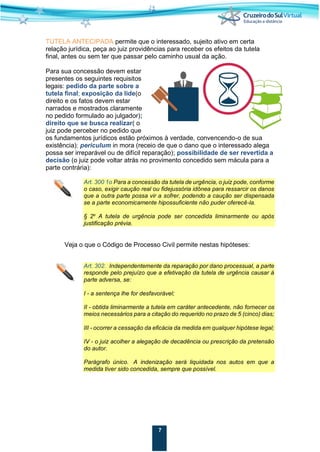 7
TUTELA ANTECIPADA permite que o interessado, sujeito ativo em certa
relação jurídica, peça ao juiz providências para receber os efeitos da tutela
final, antes ou sem ter que passar pelo caminho usual da ação.
Para sua concessão devem estar
presentes os seguintes requisitos
legais: pedido da parte sobre a
tutela final; exposição da lide(o
direito e os fatos devem estar
narrados e mostrados claramente
no pedido formulado ao julgador);
direito que se busca realizar( o
juiz pode perceber no pedido que
os fundamentos jurídicos estão próximos à verdade, convencendo-o de sua
existência); periculum in mora (receio de que o dano que o interessado alega
possa ser irreparável ou de difícil reparação); possibilidade de ser revertida a
decisão (o juiz pode voltar atrás no provimento concedido sem mácula para a
parte contrária):
Art. 300 1o Para a concessão da tutela de urgência, o juiz pode, conforme
o caso, exigir caução real ou fidejussória idônea para ressarcir os danos
que a outra parte possa vir a sofrer, podendo a caução ser dispensada
se a parte economicamente hipossuficiente não puder oferecê-la.
§ 2o
A tutela de urgência pode ser concedida liminarmente ou após
justificação prévia.
Veja o que o Código de Processo Civil permite nestas hipóteses:
Art. 302. Independentemente da reparação por dano processual, a parte
responde pelo prejuízo que a efetivação da tutela de urgência causar à
parte adversa, se:
I - a sentença lhe for desfavorável;
II - obtida liminarmente a tutela em caráter antecedente, não fornecer os
meios necessários para a citação do requerido no prazo de 5 (cinco) dias;
III - ocorrer a cessação da eficácia da medida em qualquer hipótese legal;
IV - o juiz acolher a alegação de decadência ou prescrição da pretensão
do autor.
Parágrafo único. A indenização será liquidada nos autos em que a
medida tiver sido concedida, sempre que possível.
 