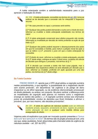8
A tutela antecipada contém a satisfatividade necessária para o juiz
apreciar a realização do direito:
Art. 304. A tutela antecipada, concedida nos termos do art. 303, torna-se
estável se da decisão que a conceder não for interposto o respectivo
recurso.
§ 1o
No caso previsto no caput, o processo será extinto.
§ 2o
Qualquer das partes poderá demandar a outra com o intuito de rever,
reformar ou invalidar a tutela antecipada estabilizada nos termos do
caput.
§ 3o
A tutela antecipada conservará seus efeitos enquanto não revista,
reformada ou invalidada por decisão de mérito proferida na ação de que
trata o § 2o
.
§ 4o
Qualquer das partes poderá requerer o desarquivamento dos autos
em que foi concedida a medida, para instruir a petição inicial da ação a
que se refere o § 2o
, prevento o juízo em que a tutela antecipada foi
concedida.
§ 5o
O direito de rever, reformar ou invalidar a tutela antecipada, previsto
no § 2o
deste artigo, extingue-se após 2 (dois) anos, contados da ciência
da decisão que extinguiu o processo, nos termos do § 1o
.
§ 6o
A decisão que concede a tutela não fará coisa julgada, mas a
estabilidade dos respectivos efeitos só será afastada por decisão que a
revir, reformar ou invalidar, proferida em ação ajuizada por uma das
partes, nos termos do § 2o
deste artigo.
Da Tutela Cautelar
FREDIE DIDIER JR. aponta que o CPC atual adotou a cognição sumária
nestes procedimentos, o que significa “a possibilidade de o magistrado decidir
sem exame profundo”, em decorrência “da urgência e do perigo de dano
irreparável ou de difícil reparação, ou da evidência (demonstração processual)
do direito pleiteado, ou ambos, em conjunto. No plano vertical, a diferença entre
as modalidades de cognição está apenas na maneira como o magistrado
enxerga as razões das partes (...). A cognição sumária conduz aos chamados
juízos de probabilidade; conduz às decisões que ficam limitadas a afirmar o
provável, que, por isso mesmo, são decisões provisórias”.
Art. 301. A tutela de urgência de natureza cautelar pode ser efetivada
mediante arresto, sequestro, arrolamento de bens, registro de protesto
contra alienação de bem e qualquer outra medida idônea para
asseguração do direito.
Vejamos este rol explicativo que pode ser invocado quando presentes o “fumus
boni iuris” e o “periculum in mora”: Os termos são do jargão processual civil, uma
vez que, estas cautelares, foram absorvidas pela chamada tutela de urgência de
natureza cautelar – art. 301 do CPC:
 