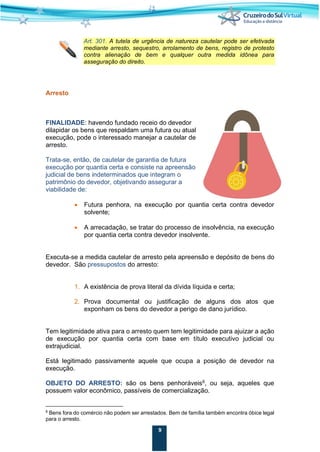 9
Art. 301. A tutela de urgência de natureza cautelar pode ser efetivada
mediante arresto, sequestro, arrolamento de bens, registro de protesto
contra alienação de bem e qualquer outra medida idônea para
asseguração do direito.
Arresto
FINALIDADE: havendo fundado receio do devedor
dilapidar os bens que respaldam uma futura ou atual
execução, pode o interessado manejar a cautelar de
arresto.
Trata-se, então, de cautelar de garantia de futura
execução por quantia certa e consiste na apreensão
judicial de bens indeterminados que integram o
patrimônio do devedor, objetivando assegurar a
viabilidade de:
• Futura penhora, na execução por quantia certa contra devedor
solvente;
• A arrecadação, se tratar do processo de insolvência, na execução
por quantia certa contra devedor insolvente.
Executa-se a medida cautelar de arresto pela apreensão e depósito de bens do
devedor. São pressupostos do arresto:
1. A existência de prova literal da dívida líquida e certa;
2. Prova documental ou justificação de alguns dos atos que
exponham os bens do devedor a perigo de dano jurídico.
Tem legitimidade ativa para o arresto quem tem legitimidade para ajuizar a ação
de execução por quantia certa com base em título executivo judicial ou
extrajudicial.
Está legitimado passivamente aquele que ocupa a posição de devedor na
execução.
OBJETO DO ARRESTO: são os bens penhoráveis6
, ou seja, aqueles que
possuem valor econômico, passíveis de comercialização.
6
Bens fora do comércio não podem ser arrestados. Bem de família também encontra óbice legal
para o arresto.
 