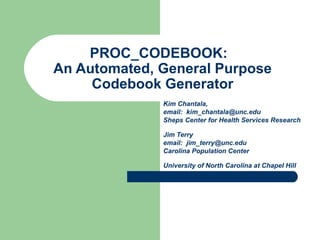 PROC_CODEBOOK: 
An Automated, General Purpose 
Codebook Generator 
Kim Chantala, 
email: kim_chantala@unc.edu 
Sheps Center for Health Services Research 
Jim Terry 
email: jim_terry@unc.edu 
Carolina Population Center 
University of North Carolina at Chapel Hill 
 