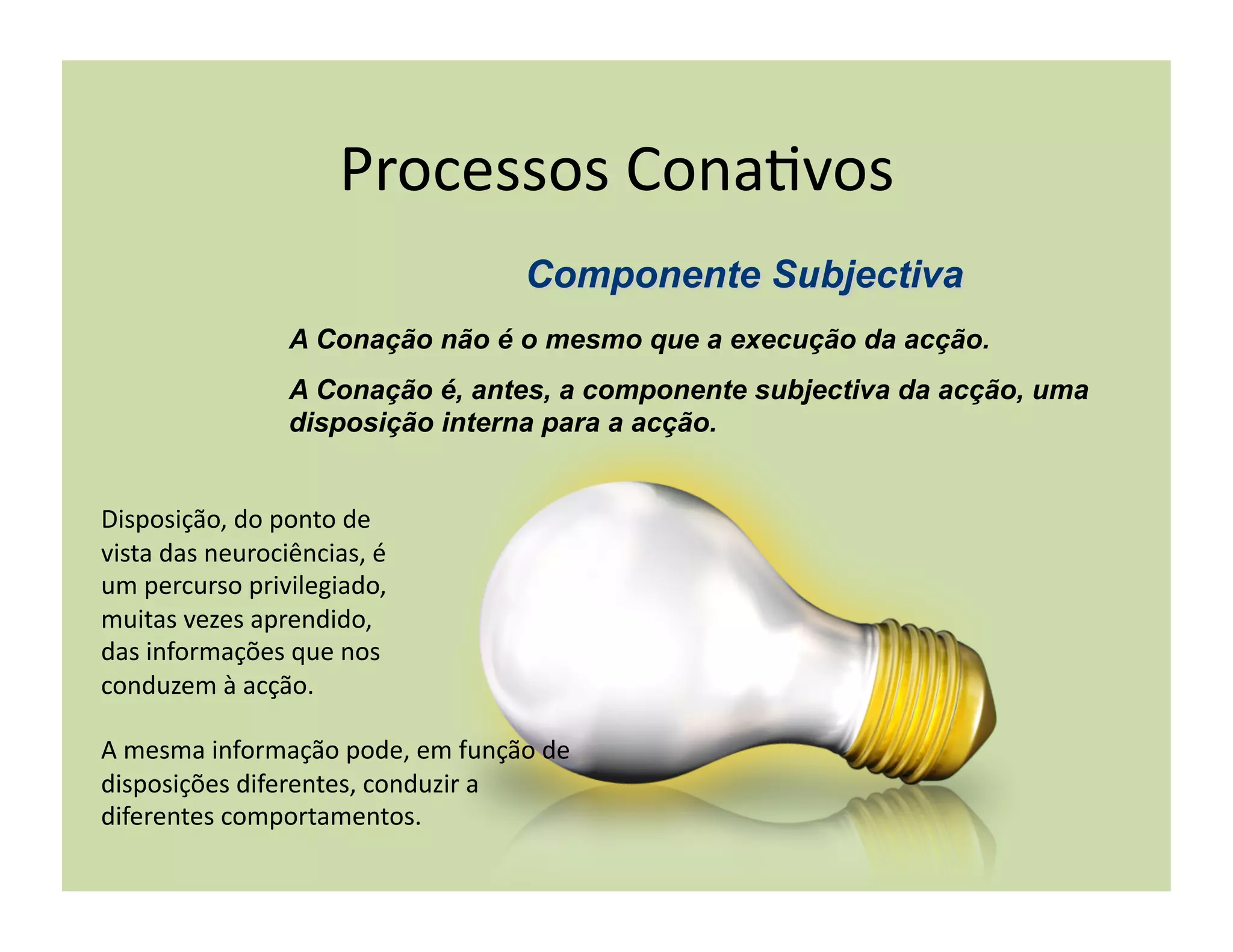 Processos	
  Cona+vos	
  

                         A Conação não é o mesmo que a execução da acção.
                         A Conação é, antes, a componente subjectiva da acção, uma
                         disposição interna para a acção.


Disposição,	
  do	
  ponto	
  de	
  
vista	
  das	
  neurociências,	
  é	
  
um	
  percurso	
  privilegiado,	
  
muitas	
  vezes	
  aprendido,	
  
das	
  informações	
  que	
  nos	
  
conduzem	
  à	
  acção.	
  

A	
  mesma	
  informação	
  pode,	
  em	
  função	
  de	
  
disposições	
  diferentes,	
  conduzir	
  a	
  
diferentes	
  comportamentos.	
  
 