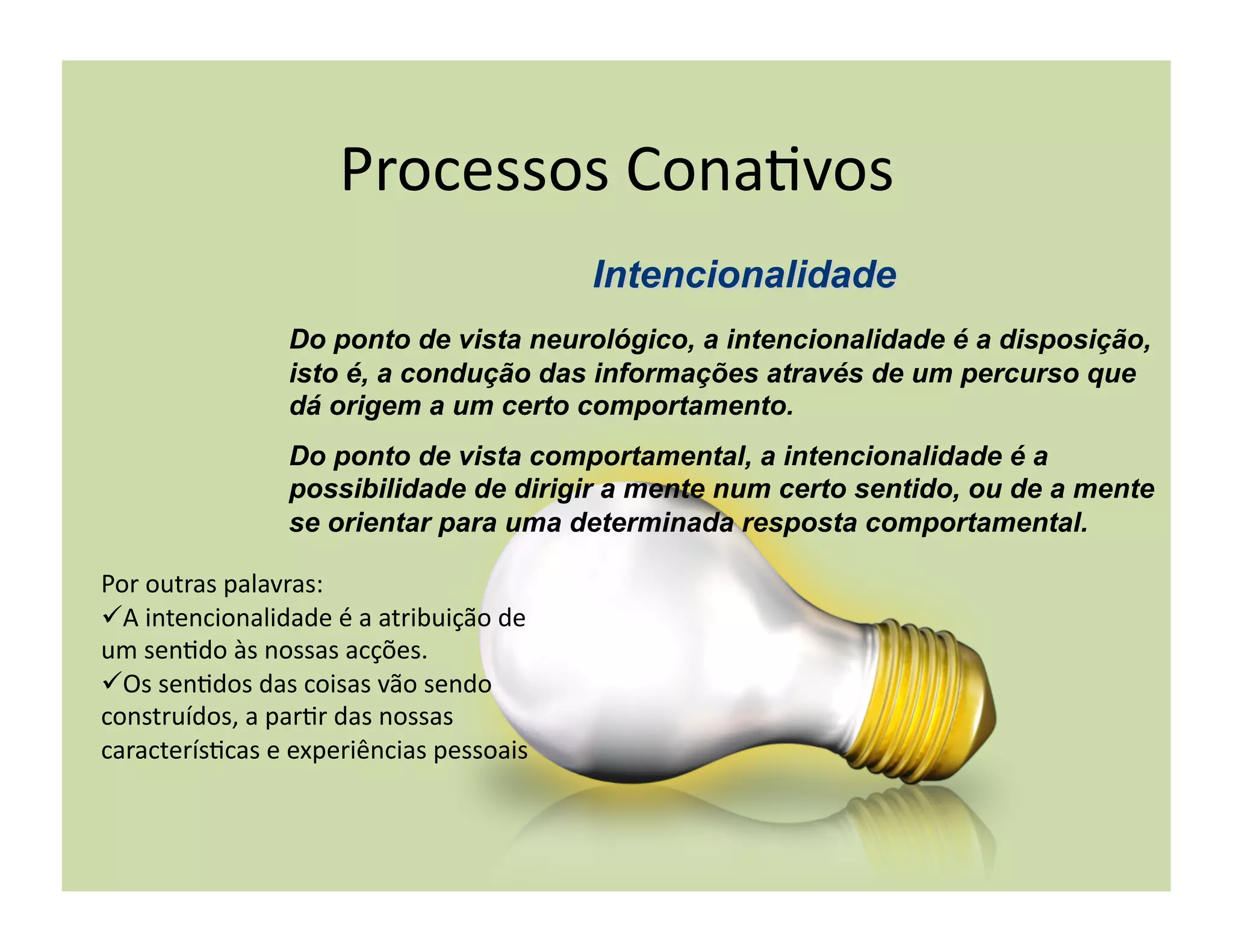 Processos	
  Cona+vos	
  

                        Do ponto de vista neurológico, a intencionalidade é a disposição,
                        isto é, a condução das informações através de um percurso que
                        dá origem a um certo comportamento.
                        Do ponto de vista comportamental, a intencionalidade é a
                        possibilidade de dirigir a mente num certo sentido, ou de a mente
                        se orientar para uma determinada resposta comportamental.

Por	
  outras	
  palavras:	
  	
  
 A	
  intencionalidade	
  é	
  a	
  atribuição	
  de	
  
um	
  sen+do	
  às	
  nossas	
  acções.	
  
 Os	
  sen+dos	
  das	
  coisas	
  vão	
  sendo	
  
construídos,	
  a	
  par+r	
  das	
  nossas	
  
caracterís+cas	
  e	
  experiências	
  pessoais	
  
 