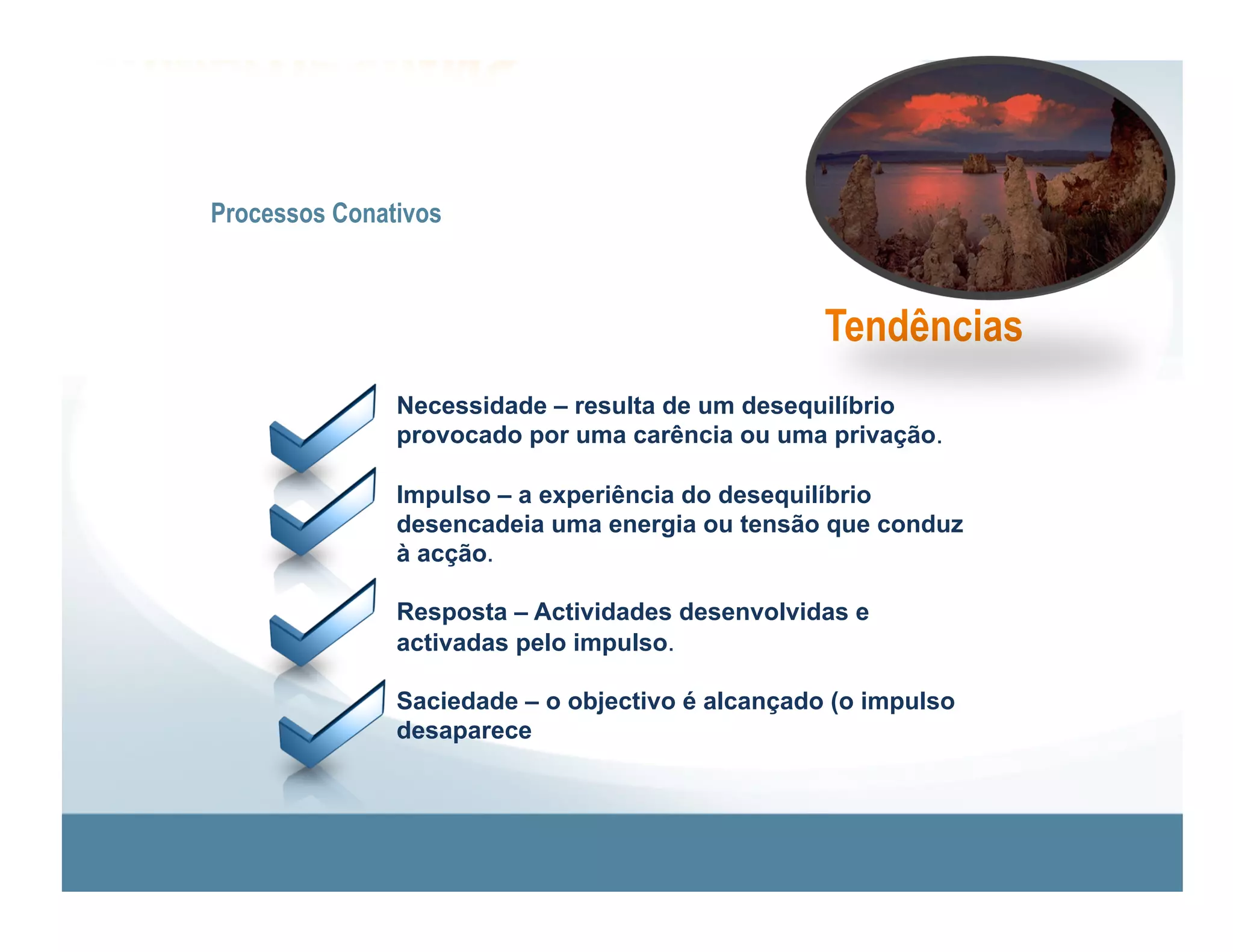 Processos Conativos



                                                  Tendências
               Necessidade – resulta de um desequilíbrio
               provocado por uma carência ou uma privação.

               Impulso – a experiência do desequilíbrio
               desencadeia uma energia ou tensão que conduz
               à acção.

               Resposta – Actividades desenvolvidas e
               activadas pelo impulso.

               Saciedade – o objectivo é alcançado (o impulso
               desaparece
 