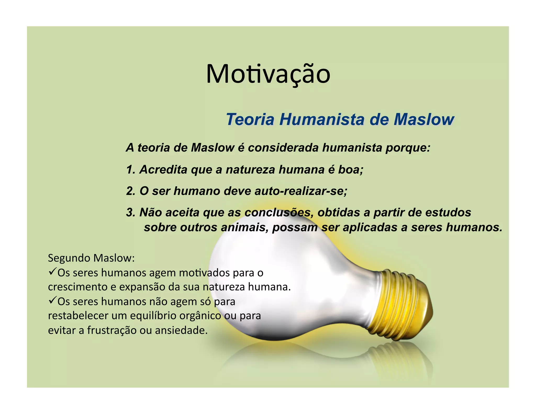Mo+vação	
  

                     A teoria de Maslow é considerada humanista porque:
                     1.  Acredita que a natureza humana é boa;
                     2.  O ser humano deve auto-realizar-se;
                     3.  Não aceita que as conclusões, obtidas a partir de estudos
                          sobre outros animais, possam ser aplicadas a seres humanos.

Segundo	
  Maslow:	
  
 Os	
  seres	
  humanos	
  agem	
  mo+vados	
  para	
  o	
  
crescimento	
  e	
  expansão	
  da	
  sua	
  natureza	
  humana.	
  
 Os	
  seres	
  humanos	
  não	
  agem	
  só	
  para	
  
restabelecer	
  um	
  equilíbrio	
  orgânico	
  ou	
  para	
  
evitar	
  a	
  frustração	
  ou	
  ansiedade.	
  
 