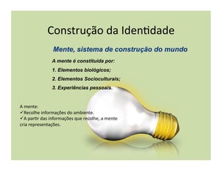Construção	
  da	
  Iden+dade	
  

                       A mente é constituída por:
                       1.  Elementos biológicos;
                       2.  Elementos Socioculturais;
                       3.  Experiências pessoais.


A	
  mente:	
  
 Recolhe	
  informações	
  do	
  ambiente.	
  
 A	
  par+r	
  das	
  informações	
  que	
  recolhe,	
  a	
  mente	
  
cria	
  representações.	
  
 