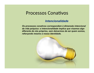 Processos	
  Cona+vos	
  

Os processos conativos correspondem à dimensão intencional
da vida psíquica: a intencionalidade implica que visamos algo
diferente de nós próprios, sem deixarmos de ser quem somos,
reforçando mesmo a nossa identidade.
 