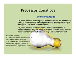 Processos	
  Cona+vos	
  

                        Do ponto de vista neurológico, a intencionalidade é a disposição,
                        isto é, a condução das informações através de um percurso que
                        dá origem a um certo comportamento.
                        Do ponto de vista comportamental, a intencionalidade é a
                        possibilidade de dirigir a mente num certo sentido, ou de a mente
                        se orientar para uma determinada resposta comportamental.

Por	
  outras	
  palavras:	
  	
  
 A	
  intencionalidade	
  é	
  a	
  atribuição	
  de	
  
um	
  sen+do	
  às	
  nossas	
  acções.	
  
 Os	
  sen+dos	
  das	
  coisas	
  vão	
  sendo	
  
construídos,	
  a	
  par+r	
  das	
  nossas	
  
caracterís+cas	
  e	
  experiências	
  pessoais	
  
 