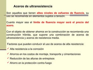 Aceros de ultraresistencia
Son aquellos que tienen altos niveles de esfuerzo de fluencia, su
uso se recomienda en elementos sujetos a tensión.
Cuanto mayor sea el límite de fluencia mayor será el precio del
acero.
Con el objeto de obtener ahorros en la construcción se recomienda una
construcción híbrida, que supone una combinación de aceros de
ultraresistencia y aceros de resistencia media.
Factores que pueden conducir al uso de aceros de alta resistencia:
 Alta resistencia a la corrosión
 Ahorros en los costos de montaje, transporte y cimentaciones
 Reducción de las alturas de entrepisos
 Ahorro en la protección contra fuego
 