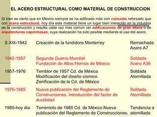 EL ACERO ESTRUCTURAL COMO MATERIAL DE CONSTRUCCION
Si bien es cierto que en México siempre se ha edificado más con concreto reforzado que
con acero estructural, hoy día este material tiene un lugar bien merecido en la industria
de la construcción y resulta cada vez más común ver edificaciones de gran altura o de
arquitecturas caprichosas, cuya realización ha sido posible mediante el uso del acero.
S.XIX-1942 Creación de la fundidora Monterrey Remachada
Acero A7
1942-1957 Segunda Guerra Mundial Soldada
Fundación de Altos Hornos de México Acero A36
1957-1976 Temblor de 1957 Cd. de México Soldada
Modificación del diseño sísmico Atornillada
Zonificación de la Cd. de México
1976-1985 Nueva publicación del Reglamento de Soldada
Construcciones. Introducción del factor de Atornillada
ductilidad
1985-hoy dia Terremoto de 1985 Cd. de México.Nueva Tendencia a
publicación del Reglamento de Construcciones. atornillada
 