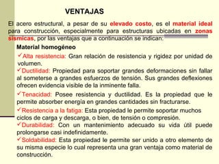 VENTAJAS
El acero estructural, a pesar de su elevado costo, es el material ideal
para construcción, especialmente para estructuras ubicadas en zonas
sísmicas, por las ventajas que a continuación se indican:
Material homogéneo
Ductilidad: Propiedad para soportar grandes deformaciones sin fallar
al someterse a grandes esfuerzos de tensión. Sus grandes deflexiones
ofrecen evidencia visible de la inminente falla.
Tenacidad: Posee resistencia y ductilidad. Es la propiedad que le
permite absorber energía en grandes cantidades sin fracturarse.
Resistencia a la fatiga: Esta propiedad le permite soportar muchos
ciclos de carga y descarga, o bien, de tensión o compresión.
Durabilidad: Con un mantenimiento adecuado su vida útil puede
prolongarse casi indefinidamente.
Soldabilidad: Esta propiedad le permite ser unido a otro elemento de
su misma especie lo cual representa una gran ventaja como material de
construcción.
Alta resistencia: Gran relación de resistencia y rigidez por unidad de
volumen.
 
