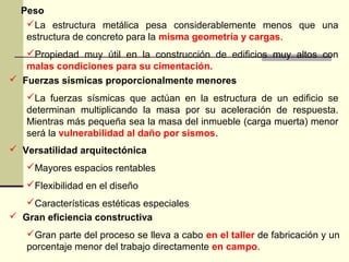 Peso
La estructura metálica pesa considerablemente menos que una
estructura de concreto para la misma geometría y cargas.
Propiedad muy útil en la construcción de edificios muy altos con
malas condiciones para su cimentación.
 Fuerzas sísmicas proporcionalmente menores
La fuerzas sísmicas que actúan en la estructura de un edificio se
determinan multiplicando la masa por su aceleración de respuesta.
Mientras más pequeña sea la masa del inmueble (carga muerta) menor
será la vulnerabilidad al daño por sismos.
 Versatilidad arquitectónica
Mayores espacios rentables
Flexibilidad en el diseño
Características estéticas especiales
 Gran eficiencia constructiva
Gran parte del proceso se lleva a cabo en el taller de fabricación y un
porcentaje menor del trabajo directamente en campo.
 