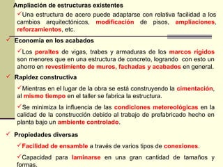 Ampliación de estructuras existentes
 Economía en los acabados
Los peraltes de vigas, trabes y armaduras de los marcos rígidos
son menores que en una estructura de concreto, logrando con esto un
ahorro en revestimiento de muros, fachadas y acabados en general.
 Rapidez constructiva
Mientras en el lugar de la obra se está construyendo la cimentación,
al mismo tiempo en el taller se fabrica la estructura.
Se minimiza la influencia de las condiciones metereológicas en la
calidad de la construcción debido al trabajo de prefabricado hecho en
planta bajo un ambiente controlado.
 Propiedades diversas
Facilidad de ensamble a través de varios tipos de conexiones.
Capacidad para laminarse en una gran cantidad de tamaños y
formas.
Una estructura de acero puede adaptarse con relativa facilidad a los
cambios arquitectónicos, modificación de pisos, ampliaciones,
reforzamientos, etc.
 