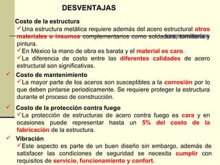 DESVENTAJAS
Costo de la estructura
Una estructura metálica requiere además del acero estructural otros
materiales o insumos complementarios como soldadura, tornillería y
pintura.
En México la mano de obra es barata y el material es caro.
La diferencia de costo entre las diferentes calidades de acero
estructural son significativas.
 Costo de mantenimiento
La mayor parte de los aceros son susceptibles a la corrosión por lo
que deben pintarse periodicamente. Se requiere proteger la estructura
durante el proceso de construcción.
 Costo de la protección contra fuego
La protección de estructuras de acero contra fuego es cara y en
ocasiones puede representar hasta un 5% del costo de la
fabricación de la estructura.
 Vibración
Este aspecto es parte de un buen diseño sin embargo, además de
satisfacer las condiciones de seguridad se necesita cumplir con
requisitos de servicio, funcionamiento y confort.
 