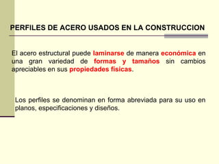 PERFILES DE ACERO USADOS EN LA CONSTRUCCION
El acero estructural puede laminarse de manera económica en
una gran variedad de formas y tamaños sin cambios
apreciables en sus propiedades físicas.
Los perfiles se denominan en forma abreviada para su uso en
planos, especificaciones y diseños.
 