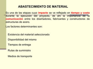 ABASTECIMIENTO DE MATERIAL
Es una de las etapas cuyo impacto se ve reflejado en tiempo y costo
durante la ejecución del proyecto, de ahí la importancia de la
comunicación entre los diseñadores, fabricantes y constructores de
estructuras de acero.
Los factores determinantes son:
Existencia del material seleccionado
Disponibilidad del mismo
Tiempos de entrega
Rutas de suministro
Medios de transporte
 