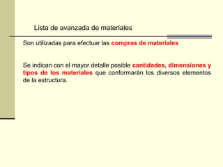 Lista de avanzada de materiales
Son utilizadas para efectuar las compras de materiales
Se indican con el mayor detalle posible cantidades, dimensiones y
tipos de los materiales que conformarán los diversos elementos
de la estructura.
 