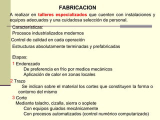 FABRICACION
A realizar en talleres especializados que cuenten con instalaciones y
equipos adecuados y una cuidadosa selección de personal.
Características:
Procesos industrializados modernos
Control de calidad en cada operación
Estructuras absolutamente terminadas y prefabricadas
Etapas:
2 Trazo
Se indican sobre el material los cortes que constituyen la forma o
contorno del mismo
1 Enderezado
De preferencia en frío por medios mecánicos
Aplicación de calor en zonas locales
3 Corte
Mediante taladro, cizalla, sierra o soplete
Con equipos guiados mecánicamente
Con procesos automatizados (control numérico computarizado)
 
