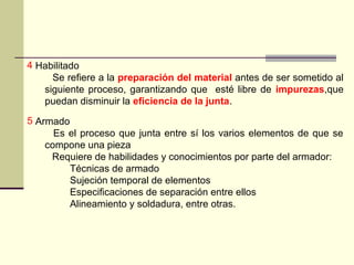 4 Habilitado
Se refiere a la preparación del material antes de ser sometido al
siguiente proceso, garantizando que esté libre de impurezas,que
puedan disminuir la eficiencia de la junta.
5 Armado
Es el proceso que junta entre sí los varios elementos de que se
compone una pieza
Requiere de habilidades y conocimientos por parte del armador:
Técnicas de armado
Sujeción temporal de elementos
Especificaciones de separación entre ellos
Alineamiento y soldadura, entre otras.
 