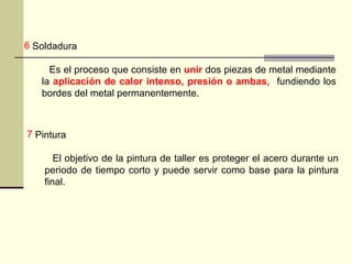 7 Pintura
El objetivo de la pintura de taller es proteger el acero durante un
periodo de tiempo corto y puede servir como base para la pintura
final.
6 Soldadura
Es el proceso que consiste en unir dos piezas de metal mediante
la aplicación de calor intenso, presión o ambas, fundiendo los
bordes del metal permanentemente.
 