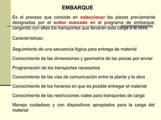 EMBARQUE
Es el proceso que consiste en seleccionar las piezas previamente
designadas por el orden marcado en el programa de embarque,
cargando con ellas los transportes que llevarán esta carga a la obra.
Características:
Seguimiento de una secuencia lógica para entrega de material
Conocimiento de las dimensiones y geometría de las piezas por enviar
Programación de los transportes necesarios
Conocimiento de las vias de comunicación entre la planta y la obra
Conocimiento de los horarios en que es posible entregar el material
Conocimiento de las restricciones viales para transportes de carga
Manejo cuidadoso y con dispositivos apropiados para la carga del
material
 