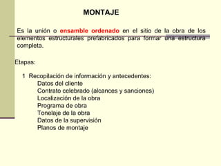 MONTAJE
Es la unión o ensamble ordenado en el sitio de la obra de los
elementos estructurales prefabricados para formar una estructura
completa.
Etapas:
1 Recopilación de información y antecedentes:
Datos del cliente
Contrato celebrado (alcances y sanciones)
Localización de la obra
Programa de obra
Tonelaje de la obra
Datos de la supervisión
Planos de montaje
 