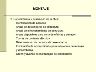 MONTAJE
2 Conocimiento y evaluación de la obra:
Identificación de accesos
Areas de desembarco de estructura
Areas de almacenamiento de estructura
Areas disponibles para zona de oficinas y almacén
Tomas de corriente eléctrica
Determinación de horarios de desembarco
Eliminación de obstrucciones para maniobras de montaje
y desembarco
Orden y avance de los trabajos de cimentación
 