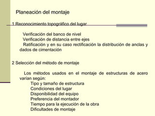 1 Reconocimiento topográfico del lugar
Verificación del banco de nivel
Verificación de distancia entre ejes
Ratificación y en su caso rectificación la distribución de anclas y
dados de cimentación
2 Selección del método de montaje
Los métodos usados en el montaje de estructuras de acero
varían según:
Tipo y tamaño de estructura
Condiciones del lugar
Disponibilidad del equipo
Preferencia del montador
Tiempo para la ejecución de la obra
Dificultades de montaje
Planeación del montaje
 